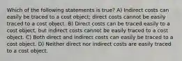 Which of the following statements is true? A) Indirect costs can easily be traced to a cost object; direct costs cannot be easily traced to a cost object. B) Direct costs can be traced easily to a cost object, but indirect costs cannot be easily traced to a cost object. C) Both direct and indirect costs can easily be traced to a cost object. D) Neither direct nor indirect costs are easily traced to a cost object.