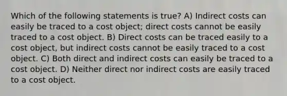 Which of the following statements is true? A) Indirect costs can easily be traced to a cost object; direct costs cannot be easily traced to a cost object. B) Direct costs can be traced easily to a cost object, but indirect costs cannot be easily traced to a cost object. C) Both direct and indirect costs can easily be traced to a cost object. D) Neither direct nor indirect costs are easily traced to a cost object.