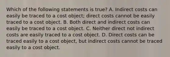 Which of the following statements is true? A. Indirect costs can easily be traced to a cost object; direct costs cannot be easily traced to a cost object. B. Both direct and indirect costs can easily be traced to a cost object. C. Neither direct not indirect costs are easily traced to a cost object. D. Direct costs can be traced easily to a cost object, but indirect costs cannot be traced easily to a cost object.