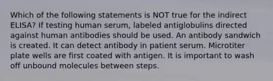 Which of the following statements is NOT true for the indirect ELISA? If testing human serum, labeled antiglobulins directed against human antibodies should be used. An antibody sandwich is created. It can detect antibody in patient serum. Microtiter plate wells are first coated with antigen. It is important to wash off unbound molecules between steps.