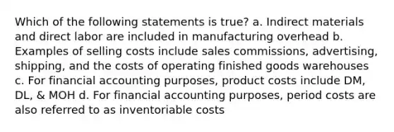 Which of the following statements is true? a. Indirect materials and direct labor are included in manufacturing overhead b. Examples of selling costs include sales commissions, advertising, shipping, and the costs of operating finished goods warehouses c. For financial accounting purposes, product costs include DM, DL, & MOH d. For financial accounting purposes, period costs are also referred to as inventoriable costs