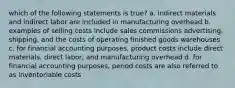 which of the following statements is true? a. indirect materials and indirect labor are included in manufacturing overhead b. examples of selling costs include sales commissions advertising, shipping, and the costs of operating finished goods warehouses c. for financial accounting purposes, product costs include direct materials, direct labor, and manufacturing overhead d. for financial accounting purposes, period costs are also referred to as inventoriable costs