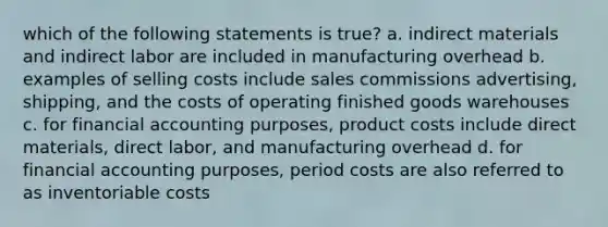 which of the following statements is true? a. indirect materials and indirect labor are included in manufacturing overhead b. examples of selling costs include sales commissions advertising, shipping, and the costs of operating finished goods warehouses c. for financial accounting purposes, product costs include direct materials, direct labor, and manufacturing overhead d. for financial accounting purposes, period costs are also referred to as inventoriable costs