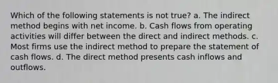 Which of the following statements is not true? a. The indirect method begins with net income. b. Cash flows from operating activities will differ between the direct and indirect methods. c. Most firms use the indirect method to prepare the statement of cash flows. d. The direct method presents cash inflows and outflows.