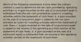 Which of the following statements is true when the indirect method is used to determine the net cash provided by operating activities? a. A gain recorded on the sale of a noncurrent asset is subtracted from the net cash provided by (used in) investing activities within the statement of cash flows. b. A gain recorded on the sale of a noncurrent asset is added to the net cash provided by (used in) investing activities within the statement of cash flows. c. A gain recorded on the sale of a noncurrent asset is added to net income in the operating activities section of the statement of cash flows. d. A gain recorded on the sale of a noncurrent asset is subtracted from net income in the operating activities section of the statement of cash flows.