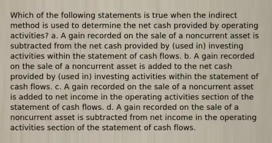 Which of the following statements is true when the indirect method is used to determine the net cash provided by operating activities? a. A gain recorded on the sale of a noncurrent asset is subtracted from the net cash provided by (used in) investing activities within the statement of cash flows. b. A gain recorded on the sale of a noncurrent asset is added to the net cash provided by (used in) investing activities within the statement of cash flows. c. A gain recorded on the sale of a noncurrent asset is added to net income in the operating activities section of the statement of cash flows. d. A gain recorded on the sale of a noncurrent asset is subtracted from net income in the operating activities section of the statement of cash flows.