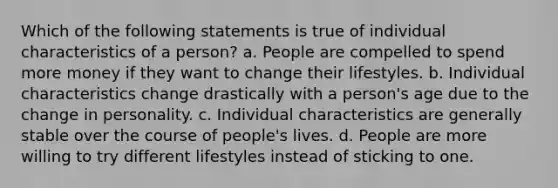 Which of the following statements is true of individual characteristics of a person? a. People are compelled to spend more money if they want to change their lifestyles. b. Individual characteristics change drastically with a person's age due to the change in personality. c. Individual characteristics are generally stable over the course of people's lives. d. People are more willing to try different lifestyles instead of sticking to one.