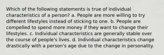 Which of the following statements is true of individual characteristics of a person? a. People are more willing to try different lifestyles instead of sticking to one. b. People are compelled to spend more money if they want to change their lifestyles. c. Individual characteristics are generally stable over the course of people's lives. d. Individual characteristics change drastically with a person's age due to the change in personality.