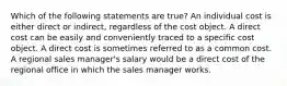 Which of the following statements are true? An individual cost is either direct or indirect, regardless of the cost object. A direct cost can be easily and conveniently traced to a specific cost object. A direct cost is sometimes referred to as a common cost. A regional sales manager's salary would be a direct cost of the regional office in which the sales manager works.