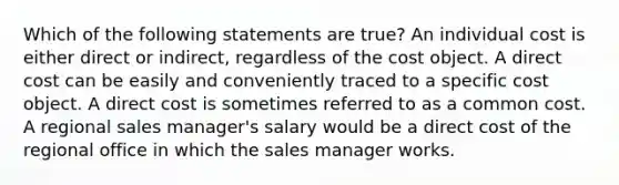 Which of the following statements are true? An individual cost is either direct or indirect, regardless of the cost object. A direct cost can be easily and conveniently traced to a specific cost object. A direct cost is sometimes referred to as a common cost. A regional sales manager's salary would be a direct cost of the regional office in which the sales manager works.