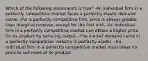 Which of the following statements is true? -An individual firm in a perfectly competitive market faces a perfectly elastic demand curve. -For a perfectly competitive firm, price is always greater than marginal revenue, except for the first unit. -An individual firm in a perfectly competitive market can obtain a higher price for its product by reducing output. -The market demand curve in a perfectly competitive industry is perfectly elastic. -An individual firm in a perfectly competitive market must lower its price to sell more of its product.