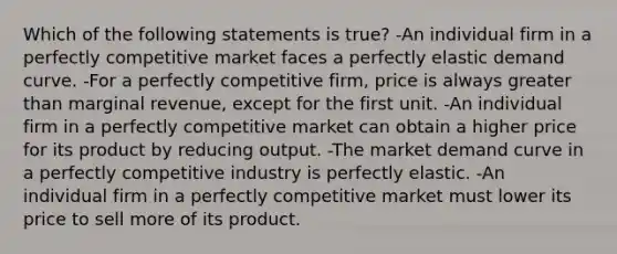 Which of the following statements is true? -An individual firm in a perfectly competitive market faces a perfectly elastic demand curve. -For a perfectly competitive firm, price is always greater than marginal revenue, except for the first unit. -An individual firm in a perfectly competitive market can obtain a higher price for its product by reducing output. -The market demand curve in a perfectly competitive industry is perfectly elastic. -An individual firm in a perfectly competitive market must lower its price to sell more of its product.