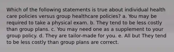 Which of the following statements is true about individual health care policies versus group healthcare policies? a. You may be required to take a physical exam. b. They tend to be less costly than group plans. c. You may need one as a supplement to your group policy. d. They are tailor-made for you. e. All but They tend to be less costly than group plans are correct.