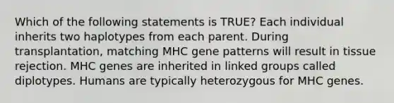 Which of the following statements is TRUE? Each individual inherits two haplotypes from each parent. During transplantation, matching MHC gene patterns will result in tissue rejection. MHC genes are inherited in linked groups called diplotypes. Humans are typically heterozygous for MHC genes.