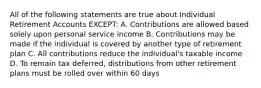 All of the following statements are true about Individual Retirement Accounts EXCEPT: A. Contributions are allowed based solely upon personal service income B. Contributions may be made if the individual is covered by another type of retirement plan C. All contributions reduce the individual's taxable income D. To remain tax deferred, distributions from other retirement plans must be rolled over within 60 days