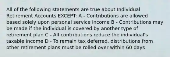 All of the following statements are true about Individual Retirement Accounts EXCEPT: A - Contributions are allowed based solely upon personal service income B - Contributions may be made if the individual is covered by another type of retirement plan C - All contributions reduce the individual's taxable income D - To remain tax deferred, distributions from other retirement plans must be rolled over within 60 days