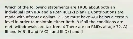 Which of the following statements are TRUE about both an individual Roth IRA and a Roth 401(k) plan? 1 Contributions are made with after-tax dollars. 2 One must have AGI below a certain level in order to maintain either Roth. 3 If all the conditions are met, withdrawals are tax free. 4 There are no RMDs at age 72. A) III and IV B) II and IV C) I and III D) I and II