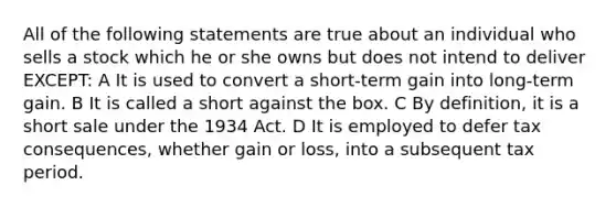 All of the following statements are true about an individual who sells a stock which he or she owns but does not intend to deliver EXCEPT: A It is used to convert a short-term gain into long-term gain. B It is called a short against the box. C By definition, it is a short sale under the 1934 Act. D It is employed to defer tax consequences, whether gain or loss, into a subsequent tax period.