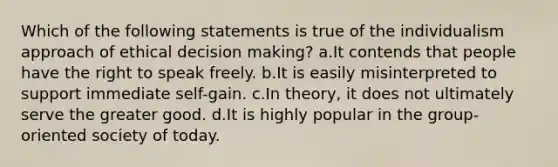 Which of the following statements is true of the individualism approach of ethical decision making? a.It contends that people have the right to speak freely. b.It is easily misinterpreted to support immediate self-gain. c.In theory, it does not ultimately serve the greater good. d.It is highly popular in the group-oriented society of today.