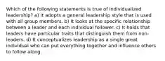 Which of the following statements is true of individualized leadership? a) It adopts a general leadership style that is used with all group members. b) It looks at the specific relationship between a leader and each individual follower. c) It holds that leaders have particular traits that distinguish them from non-leaders. d) It conceptualizes leadership as a single great individual who can put everything together and influence others to follow along.