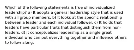 Which of the following statements is true of individualized leadership? a) It adopts a general leadership style that is used with all group members. b) It looks at the specific relationship between a leader and each individual follower. c) It holds that leaders have particular traits that distinguish them from non-leaders. d) It conceptualizes leadership as a single great individual who can put everything together and influence others to follow along.