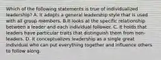 Which of the following statements is true of individualized leadership? A. It adopts a general leadership style that is used with all group members. B.It looks at the specific relationship between a leader and each individual follower. C. It holds that leaders have particular traits that distinguish them from non-leaders. D. It conceptualizes leadership as a single great individual who can put everything together and influence others to follow along.