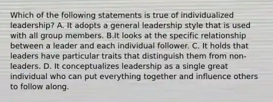 Which of the following statements is true of individualized leadership? A. It adopts a general leadership style that is used with all group members. B.It looks at the specific relationship between a leader and each individual follower. C. It holds that leaders have particular traits that distinguish them from non-leaders. D. It conceptualizes leadership as a single great individual who can put everything together and influence others to follow along.