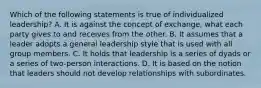 Which of the following statements is true of individualized leadership? A. It is against the concept of exchange, what each party gives to and receives from the other. B. It assumes that a leader adopts a general leadership style that is used with all group members. C. It holds that leadership is a series of dyads or a series of two-person interactions. D. It is based on the notion that leaders should not develop relationships with subordinates.