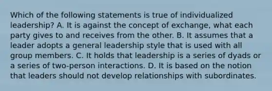 Which of the following statements is true of individualized leadership? A. It is against the concept of exchange, what each party gives to and receives from the other. B. It assumes that a leader adopts a general leadership style that is used with all group members. C. It holds that leadership is a series of dyads or a series of two-person interactions. D. It is based on the notion that leaders should not develop relationships with subordinates.