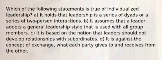 Which of the following statements is true of individualized leadership? a) It holds that leadership is a series of dyads or a series of two-person interactions. b) It assumes that a leader adopts a general leadership style that is used with all group members. c) It is based on the notion that leaders should not develop relationships with subordinates. d) It is against the concept of exchange, what each party gives to and receives from the other.