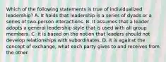 Which of the following statements is true of individualized leadership? A. It holds that leadership is a series of dyads or a series of two-person interactions. B. It assumes that a leader adopts a general leadership style that is used with all group members. C. It is based on the notion that leaders should not develop relationships with subordinates. D. It is against the concept of exchange, what each party gives to and receives from the other.