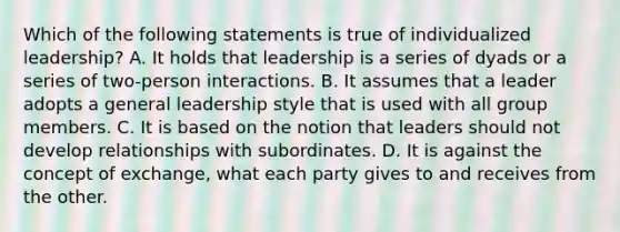 Which of the following statements is true of individualized leadership? A. It holds that leadership is a series of dyads or a series of two-person interactions. B. It assumes that a leader adopts a general leadership style that is used with all group members. C. It is based on the notion that leaders should not develop relationships with subordinates. D. It is against the concept of exchange, what each party gives to and receives from the other.