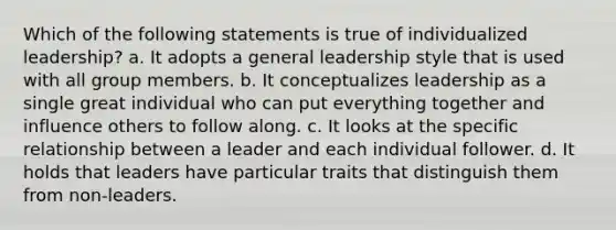 Which of the following statements is true of individualized leadership? a. It adopts a general leadership style that is used with all group members. b. It conceptualizes leadership as a single great individual who can put everything together and influence others to follow along. c. It looks at the specific relationship between a leader and each individual follower. d. It holds that leaders have particular traits that distinguish them from non-leaders.