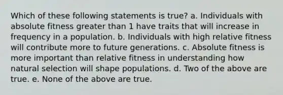 Which of these following statements is true? a. Individuals with absolute fitness greater than 1 have traits that will increase in frequency in a population. b. Individuals with high relative fitness will contribute more to future generations. c. Absolute fitness is more important than relative fitness in understanding how natural selection will shape populations. d. Two of the above are true. e. None of the above are true.