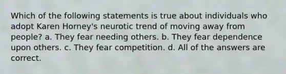 Which of the following statements is true about individuals who adopt Karen Horney's neurotic trend of moving away from people? a. They fear needing others. b. They fear dependence upon others. c. They fear competition. d. All of the answers are correct.