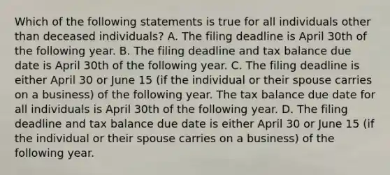 Which of the following statements is true for all individuals other than deceased individuals? A. The filing deadline is April 30th of the following year. B. The filing deadline and tax balance due date is April 30th of the following year. C. The filing deadline is either April 30 or June 15 (if the individual or their spouse carries on a business) of the following year. The tax balance due date for all individuals is April 30th of the following year. D. The filing deadline and tax balance due date is either April 30 or June 15 (if the individual or their spouse carries on a business) of the following year.