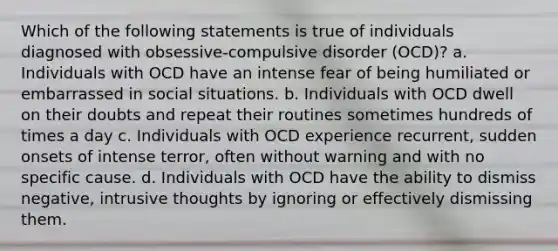 Which of the following statements is true of individuals diagnosed with obsessive-compulsive disorder (OCD)? a. Individuals with OCD have an intense fear of being humiliated or embarrassed in social situations. b. Individuals with OCD dwell on their doubts and repeat their routines sometimes hundreds of times a day c. Individuals with OCD experience recurrent, sudden onsets of intense terror, often without warning and with no specific cause. d. Individuals with OCD have the ability to dismiss negative, intrusive thoughts by ignoring or effectively dismissing them.