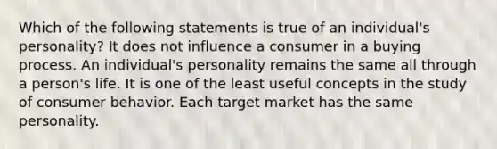 Which of the following statements is true of an individual's personality? It does not influence a consumer in a buying process. An individual's personality remains the same all through a person's life. It is one of the least useful concepts in the study of consumer behavior. Each target market has the same personality.