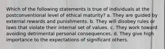 Which of the following statements is true of individuals at the postconventional level of ethical maturity? a. They are guided by external rewards and punishments. b. They will disobey rules or laws that violate their internal set of values. c. They work toward avoiding detrimental personal consequences. d. They give high importance to the expectations of significant others.