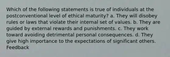 Which of the following statements is true of individuals at the postconventional level of ethical maturity? a. They will disobey rules or laws that violate their internal set of values. b. They are guided by external rewards and punishments. c. They work toward avoiding detrimental personal consequences. d. They give high importance to the expectations of significant others. Feedback