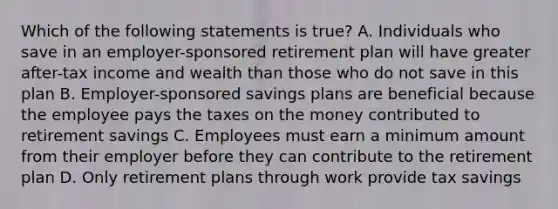 Which of the following statements is true? A. Individuals who save in an employer-sponsored retirement plan will have greater after-tax income and wealth than those who do not save in this plan B. Employer-sponsored savings plans are beneficial because the employee pays the taxes on the money contributed to retirement savings C. Employees must earn a minimum amount from their employer before they can contribute to the retirement plan D. Only retirement plans through work provide tax savings