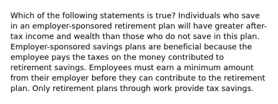 Which of the following statements is true? Individuals who save in an employer-sponsored retirement plan will have greater after-tax income and wealth than those who do not save in this plan. Employer-sponsored savings plans are beneficial because the employee pays the taxes on the money contributed to retirement savings. Employees must earn a minimum amount from their employer before they can contribute to the retirement plan. Only retirement plans through work provide tax savings.