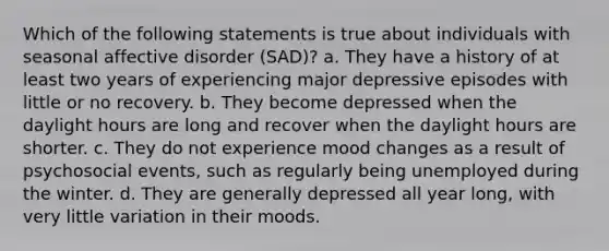 Which of the following statements is true about individuals with seasonal affective disorder (SAD)? a. They have a history of at least two years of experiencing major depressive episodes with little or no recovery. b. They become depressed when the daylight hours are long and recover when the daylight hours are shorter. c. They do not experience mood changes as a result of psychosocial events, such as regularly being unemployed during the winter. d. They are generally depressed all year long, with very little variation in their moods.