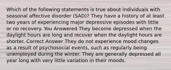 Which of the following statements is true about individuals with seasonal affective disorder (SAD)? They have a history of at least two years of experiencing major depressive episodes with little or no recovery. You Answered They become depressed when the daylight hours are long and recover when the daylight hours are shorter. Correct Answer They do not experience mood changes as a result of psychosocial events, such as regularly being unemployed during the winter. They are generally depressed all year long with very little variation in their moods.