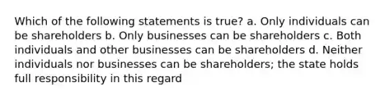 Which of the following statements is true? a. Only individuals can be shareholders b. Only businesses can be shareholders c. Both individuals and other businesses can be shareholders d. Neither individuals nor businesses can be shareholders; the state holds full responsibility in this regard