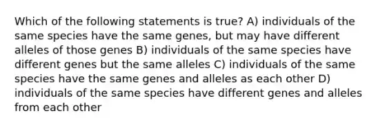 Which of the following statements is true? A) individuals of the same species have the same genes, but may have different alleles of those genes B) individuals of the same species have different genes but the same alleles C) individuals of the same species have the same genes and alleles as each other D) individuals of the same species have different genes and alleles from each other