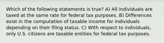 Which of the following statements is true? A) All individuals are taxed at the same rate for federal tax purposes. B) Differences exist in the computation of taxable income for individuals depending on their filing status. C) WIth respect to individuals, only U.S. citizens are taxable entities for federal tax purposes.