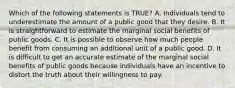 Which of the following statements is TRUE? A. Individuals tend to underestimate the amount of a public good that they desire. B. It is straightforward to estimate the marginal social benefits of public goods. C. It is possible to observe how much people benefit from consuming an additional unit of a public good. D. It is difficult to get an accurate estimate of the marginal social benefits of public goods because individuals have an incentive to distort the truth about their willingness to pay.