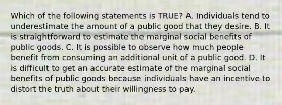 Which of the following statements is TRUE? A. Individuals tend to underestimate the amount of a public good that they desire. B. It is straightforward to estimate the marginal social benefits of public goods. C. It is possible to observe how much people benefit from consuming an additional unit of a public good. D. It is difficult to get an accurate estimate of the marginal social benefits of public goods because individuals have an incentive to distort the truth about their willingness to pay.