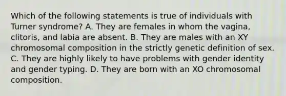 Which of the following statements is true of individuals with Turner syndrome? A. They are females in whom the vagina, clitoris, and labia are absent. B. They are males with an XY chromosomal composition in the strictly genetic definition of sex. C. They are highly likely to have problems with gender identity and gender typing. D. They are born with an XO chromosomal composition.